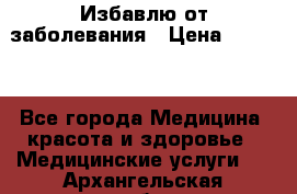 Избавлю от заболевания › Цена ­ 5 000 - Все города Медицина, красота и здоровье » Медицинские услуги   . Архангельская обл.,Новодвинск г.